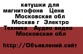 катушки для магнитофона › Цена ­ 300 - Московская обл., Москва г. Электро-Техника » Аудио-видео   . Московская обл.